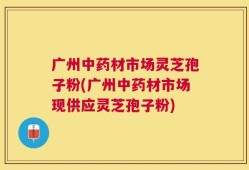 广州中药材市场灵芝孢子粉(广州中药材市场现供应灵芝孢子粉)