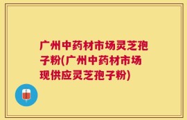 广州中药材市场灵芝孢子粉(广州中药材市场现供应灵芝孢子粉)