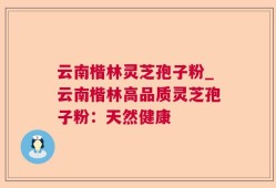 云南楷林灵芝孢子粉_云南楷林高品质灵芝孢子粉：天然健康