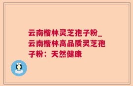 云南楷林灵芝孢子粉_云南楷林高品质灵芝孢子粉：天然健康