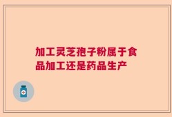 加工灵芝孢子粉属于食品加工还是药品生产