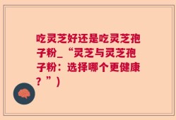 吃灵芝好还是吃灵芝孢子粉_“灵芝与灵芝孢子粉：选择哪个更健康？”)