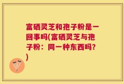 富硒灵芝和孢子粉是一回事吗(富硒灵芝与孢子粉：同一种东西吗？)