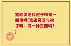 富硒灵芝和孢子粉是一回事吗(富硒灵芝与孢子粉：同一种东西吗？)