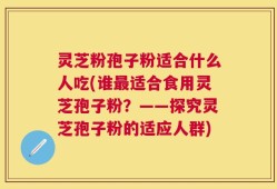 灵芝粉孢子粉适合什么人吃(谁最适合食用灵芝孢子粉？——探究灵芝孢子粉的适应人群)