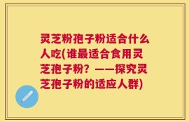 灵芝粉孢子粉适合什么人吃(谁最适合食用灵芝孢子粉？——探究灵芝孢子粉的适应人群)