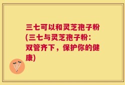 三七可以和灵芝孢子粉(三七与灵芝孢子粉：双管齐下，保护你的健康)