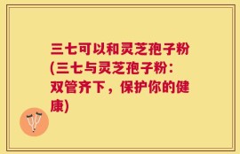 三七可以和灵芝孢子粉(三七与灵芝孢子粉：双管齐下，保护你的健康)