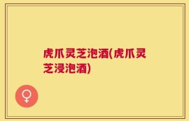 虎爪灵芝泡酒(虎爪灵芝浸泡酒)