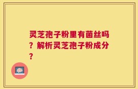 灵芝孢子粉里有菌丝吗？解析灵芝孢子粉成分？