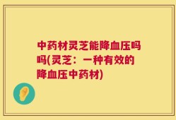 中药材灵芝能降血压吗吗(灵芝：一种有效的降血压中药材)