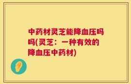 中药材灵芝能降血压吗吗(灵芝：一种有效的降血压中药材)