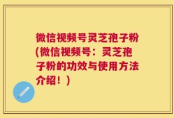 微信视频号灵芝孢子粉(微信视频号：灵芝孢子粉的功效与使用方法介绍！)