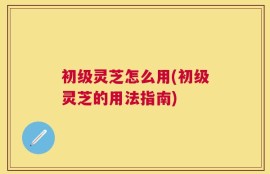 初级灵芝怎么用(初级灵芝的用法指南)