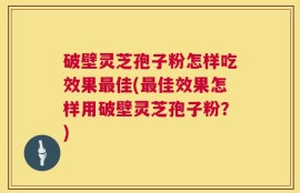 破壁灵芝孢子粉怎样吃效果最佳(最佳效果怎样用破壁灵芝孢子粉？)
