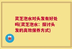 灵芝泡水对头发有好处吗(灵芝泡水：探讨头发的高效保养方式)
