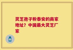 灵芝孢子粉泰安的商家地址？中国最大灵芝厂家