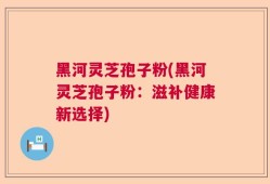 黑河灵芝孢子粉(黑河灵芝孢子粉：滋补健康新选择)