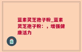 蓝素灵芝孢子粉_蓝素灵芝孢子粉：，增强健康活力