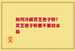 如何冷藏灵芝孢子粉？灵芝孢子粉要不要放冰箱