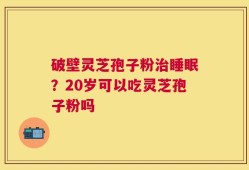 破壁灵芝孢子粉治睡眠？20岁可以吃灵芝孢子粉吗