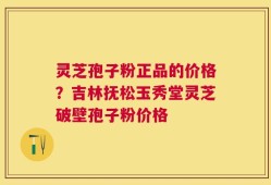 灵芝孢子粉正品的价格？吉林抚松玉秀堂灵芝破壁孢子粉价格