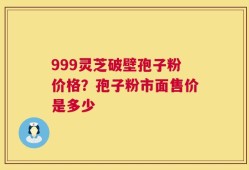 999灵芝破壁孢子粉价格？孢子粉市面售价是多少