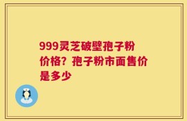 999灵芝破壁孢子粉价格？孢子粉市面售价是多少