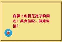 白萝卜和灵芝孢子粉同吃？美食佳配，健康双倍？