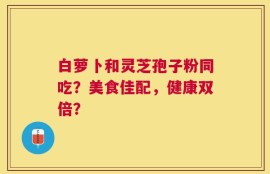 白萝卜和灵芝孢子粉同吃？美食佳配，健康双倍？