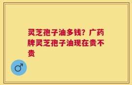 灵芝孢子油多钱？广药牌灵芝孢子油现在贵不贵