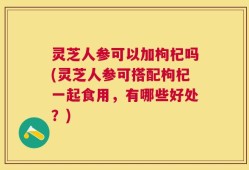 灵芝人参可以加枸杞吗(灵芝人参可搭配枸杞一起食用，有哪些好处？)
