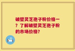 破壁灵芝孢子粉价格一？了解破壁灵芝孢子粉的市场价格？