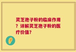 灵芝孢子粉的临床作用？详解灵芝孢子粉的医疗价值？