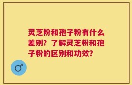 灵芝粉和孢子粉有什么差别？了解灵芝粉和孢子粉的区别和功效？