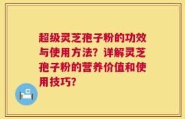 超级灵芝孢子粉的功效与使用方法？详解灵芝孢子粉的营养价值和使用技巧？