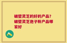 破壁灵芝的好的产品？破壁灵芝孢子粉产品哪家好