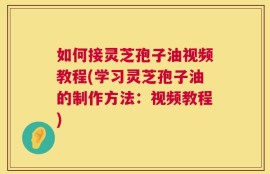 如何接灵芝孢子油视频教程(学习灵芝孢子油的制作方法：视频教程)