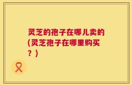 灵芝的孢子在哪儿卖的(灵芝孢子在哪里购买？)