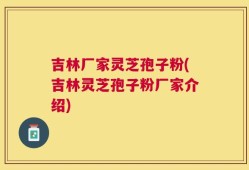 吉林厂家灵芝孢子粉(吉林灵芝孢子粉厂家介绍)