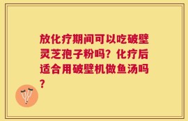 放化疗期间可以吃破壁灵芝孢子粉吗？化疗后适合用破壁机做鱼汤吗？