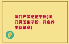 澳门产灵芝孢子粉(澳门灵芝孢子粉，开启养生新篇章)