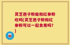 灵芝孢子粉能和红参粉吃吗(灵芝孢子粉和红参粉可以一起食用吗？)