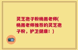 灵芝孢子粉杨雨老师(杨雨老师推荐的灵芝孢子粉，护卫健康！)