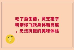 吃了益生菌，灵芝孢子粉带你飞跃身体新高度，无法抗拒的美味体验