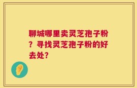 聊城哪里卖灵芝孢子粉？寻找灵芝孢子粉的好去处？