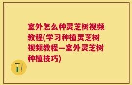 室外怎么种灵芝树视频教程(学习种植灵芝树视频教程—室外灵芝树种植技巧)