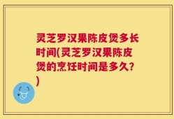 灵芝罗汉果陈皮煲多长时间(灵芝罗汉果陈皮煲的烹饪时间是多久？)