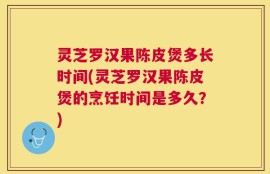 灵芝罗汉果陈皮煲多长时间(灵芝罗汉果陈皮煲的烹饪时间是多久？)