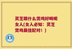 灵芝跟什么煲鸡好喝呢女人(女人必知：灵芝煲鸡最佳配对！)